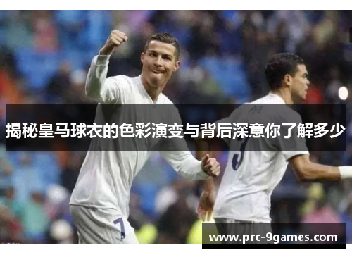 揭秘皇马球衣的色彩演变与背后深意你了解多少 揭秘皇马球衣的色彩演变与背后深意你了解多少