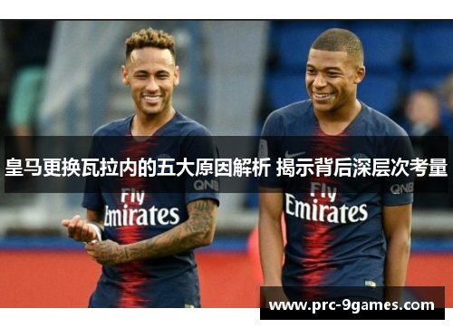皇马更换瓦拉内的五大原因解析 揭示背后深层次考量 皇马更换瓦拉内的五大原因解析 揭示背后深层次考量