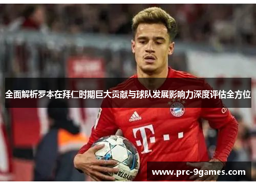 全面解析罗本在拜仁时期巨大贡献与球队发展影响力深度评估全方位