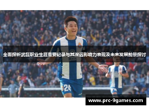 全面探析武磊职业生涯重要纪录与其深远影响力表现及未来发展前景探讨