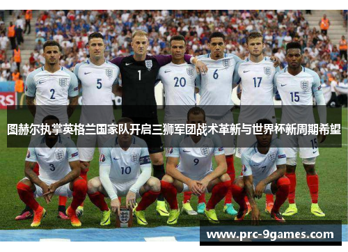 图赫尔执掌英格兰国家队开启三狮军团战术革新与世界杯新周期希望 图赫尔执掌英格兰国家队开启三狮军团战术革新与世界杯新周期希望