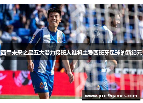 西甲未来之星五大潜力接班人谁将主导西班牙足球的新纪元