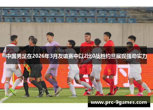 中国男足在2026年3月友谊赛中以2比0战胜约旦展现强劲实力 中国男足在2026年3月友谊赛中以2比0战胜约旦展现强劲实力