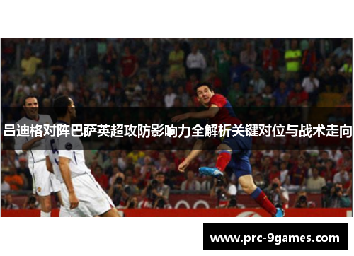 吕迪格对阵巴萨英超攻防影响力全解析关键对位与战术走向 吕迪格对阵巴萨英超攻防影响力全解析关键对位与战术走向